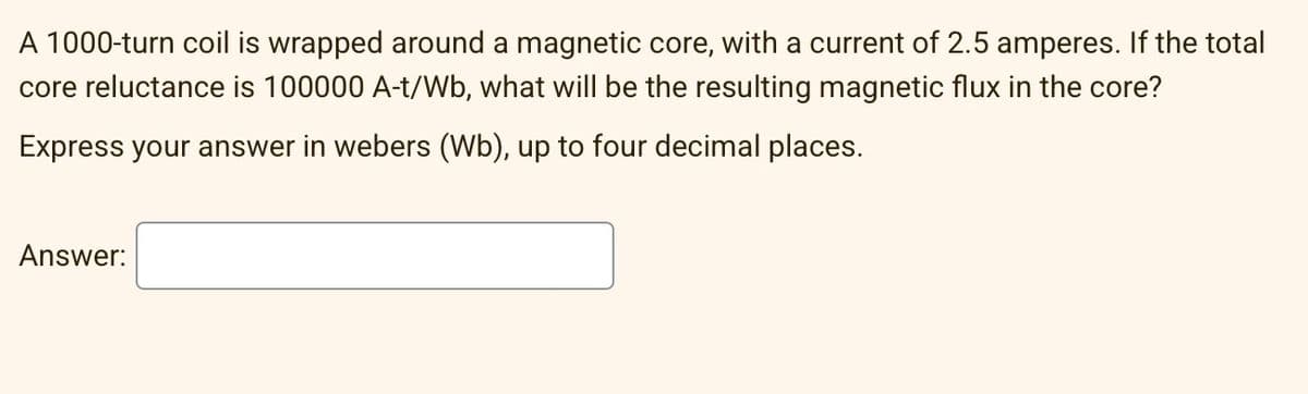 A 1000-turn coil is wrapped around a magnetic core, with a current of 2.5 amperes. If the total
core reluctance is 100000 A-t/Wb, what will be the resulting magnetic flux in the core?
Express your answer in webers (Wb), up to four decimal places.
Answer: