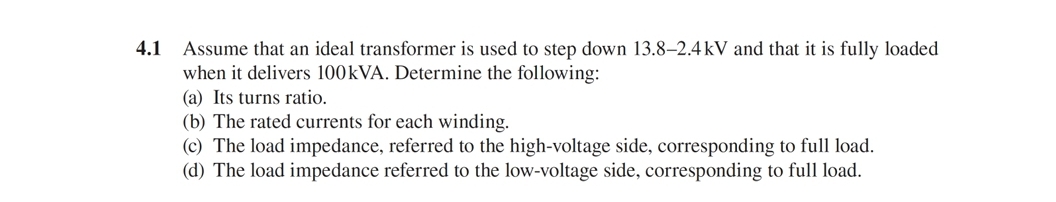 4.1
Assume that an ideal transformer is used to step down 13.8–2.4 kV and that it is fully loaded
when it delivers 100KVA. Determine the following:
(a) Its turns ratio.
(b) The rated currents for each winding.
(c) The load impedance, referred to the high-voltage side, corresponding to full load.
(d) The load impedance referred
the low-voltage side, corresponding to full load.
