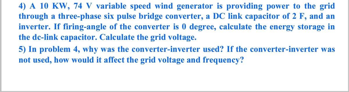 4) A 10 KW, 74 V variable speed wind generator is providing power to the grid
through a three-phase six pulse bridge converter, a DC link capacitor of 2 F, and an
inverter. If firing-angle of the converter is 0 degree, calculate the energy storage in
the dc-link capacitor. Calculate the grid voltage.
5) In problem 4, why was the converter-inverter used? If the converter-inverter was
not used, how would it affect the grid voltage and frequency?
