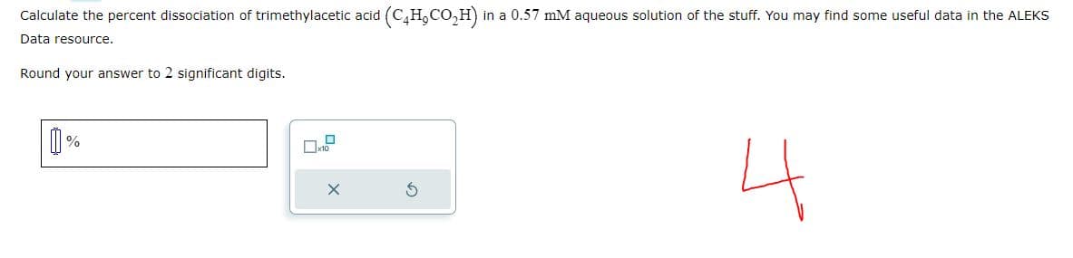 Calculate the percent dissociation of trimethylacetic acid (C4H₂CO₂H) in a 0.57 mM aqueous solution of the stuff. You may find some useful data in the ALEKS
Data resource.
Round your answer to 2 significant digits.
%
OD
4