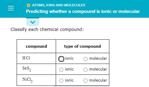 =
O ATOMS, IONS AND MOLECULES
Predicting whether a compound is ionic or molecular
Classify each chemical compound:
compound
HC1
SeS₂
NiC1₂
type of compound
ionic
ionic
ionic
molecular
molecular
molecular