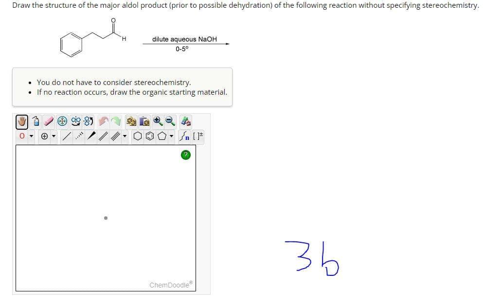Draw the structure of the major aldol product (prior to possible dehydration) of the following reaction without specifying stereochemistry.
0
dilute aqueous NaOH
0-5°
•
You do not have to consider stereochemistry.
• If no reaction occurs, draw the organic starting material.
ChemDoodle
3b