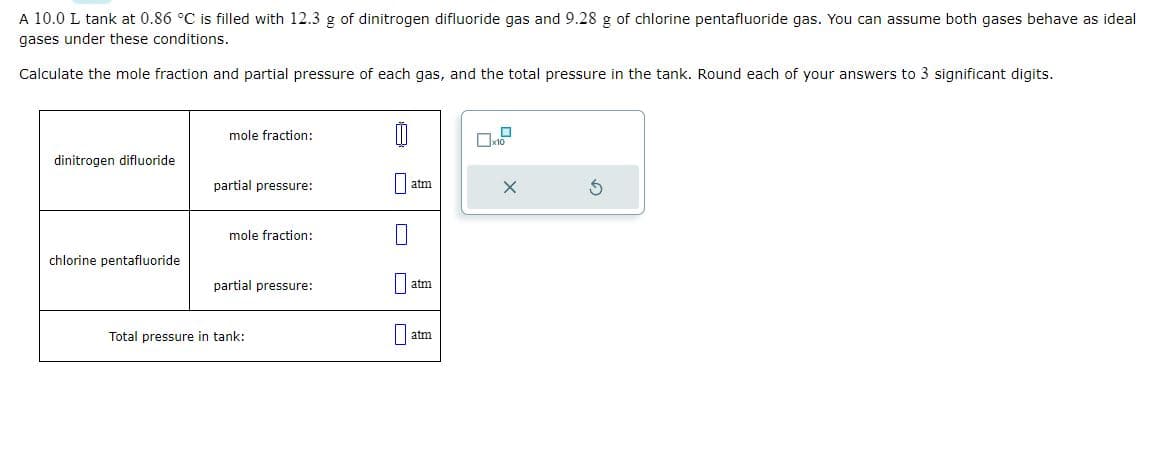 A 10.0 L tank at 0.86 °C is filled with 12.3 g of dinitrogen difluoride gas and 9.28 g of chlorine pentafluoride gas. You can assume both gases behave as ideal
gases under these conditions.
Calculate the mole fraction and partial pressure of each gas, and the total pressure in the tank. Round each of your answers to 3 significant digits.
dinitrogen difluoride
chlorine pentafluoride
mole fraction:
partial pressure:
mole fraction:
partial pressure:
Total pressure in tank:
00
atm
au
atm
x10
X