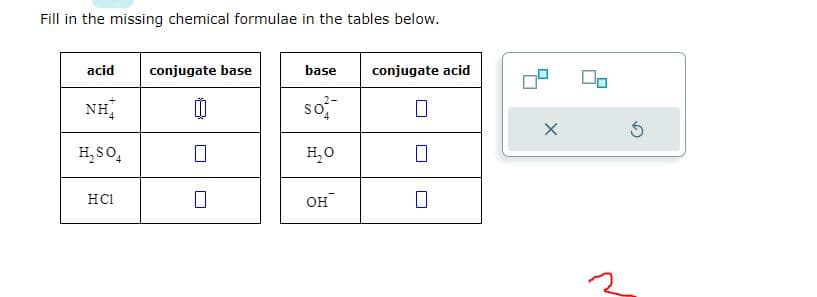 Fill in the missing chemical formulae in the tables below.
acid
NH
H₂SO4
HC1
conjugate base
base
So
H₂O
OH
conjugate acid
0
X
5