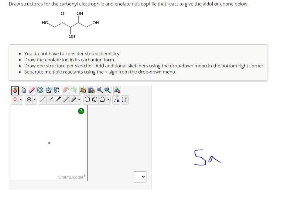 Draw structures for the carbonyl electrophile and enolate nucleophile that react to give the aldol or enone below.
HO
OH
محمد
OH
OH
. You do not have to consider stereochemistry.
• Draw the enolate ion in its carbanion form.
• Draw one structure per sketcher. Add additional sketchers using the drop-down menu in the bottom right corner.
Separate multiple reactants using the + sign from the drop-down menu.
.
百
→ ▾
[F
ChemDoodleⓇ
Sa