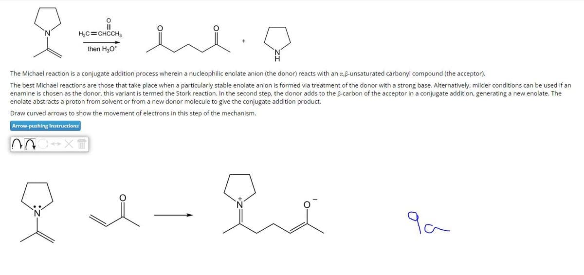 H₂C=CHCCH3
then H3O+
The Michael reaction is a conjugate addition process wherein a nucleophilic enolate anion (the donor) reacts with an a,ß-unsaturated carbonyl compound (the acceptor).
The best Michael reactions are those that take place when a particularly stable enolate anion is formed via treatment of the donor with a strong base. Alternatively, milder conditions can be used if an
enamine is chosen as the donor, this variant is termed the Stork reaction. In the second step, the donor adds to the ẞ-carbon of the acceptor in a conjugate addition, generating a new enolate. The
enolate abstracts a proton from solvent or from a new donor molecule to give the conjugate addition product.
Draw curved arrows to show the movement of electrons in this step of the mechanism.
Arrow-pushing Instructions
N
9a