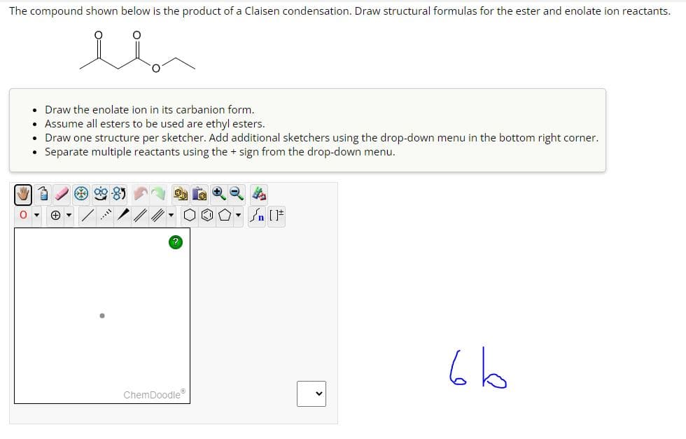 The compound shown below is the product of a Claisen condensation. Draw structural formulas for the ester and enolate ion reactants.
•
Draw the enolate ion in its carbanion form.
•
Assume all esters to be used are ethyl esters.
•
Draw one structure per sketcher. Add additional sketchers using the drop-down menu in the bottom right corner.
• Separate multiple reactants using the + sign from the drop-down menu.
?
√n [F
ChemDoodle
bb