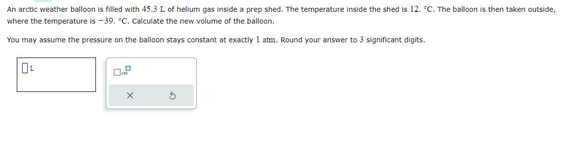 An arctic weather balloon is filled with 45.3 L of helium gas inside a prep shed. The temperature inside the shed is 12. °C. The balloon is then taken outside,
where the temperature is -39. °C. Calculate the new volume of the balloon.
You may assume the pressure on the balloon stays constant at exactly 1 atm. Round your answer to 3 significant digits.
OL
x10
X
S