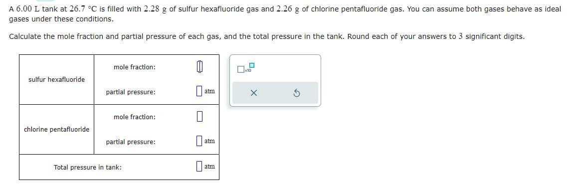 A 6.00 L tank at 26.7 °C is filled with 2.28 g of sulfur hexafluoride gas and 2.26 g of chlorine pentafluoride gas. You can assume both gases behave as ideal
gases under these conditions.
Calculate the mole fraction and partial pressure of each gas, and the total pressure in the tank. Round each of your answers to 3 significant digits.
sulfur hexafluoride
chlorine pentafluoride
mole fraction:
partial pressure:
mole fraction:
partial pressure:
Total pressure in tank:
Ü
atm
atm
atm
0
x10
X