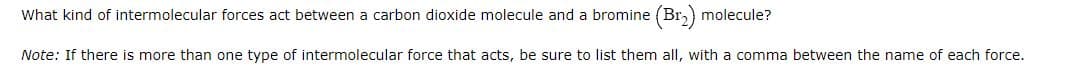 What kind of intermolecular forces act between a carbon dioxide molecule and a bromine (Br₂) molecule?
Note: If there is more than one type of intermolecular force that acts, be sure to list them all, with a comma between the name of each force.