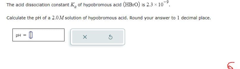 The acid dissociation constant K of hypobromous acid (HBrO) is 2.3 × 10-⁹.
Calculate the pH of a 2.0M solution of hypobromous acid. Round your answer to 1 decimal place.
pH = 00
X
Ś
6