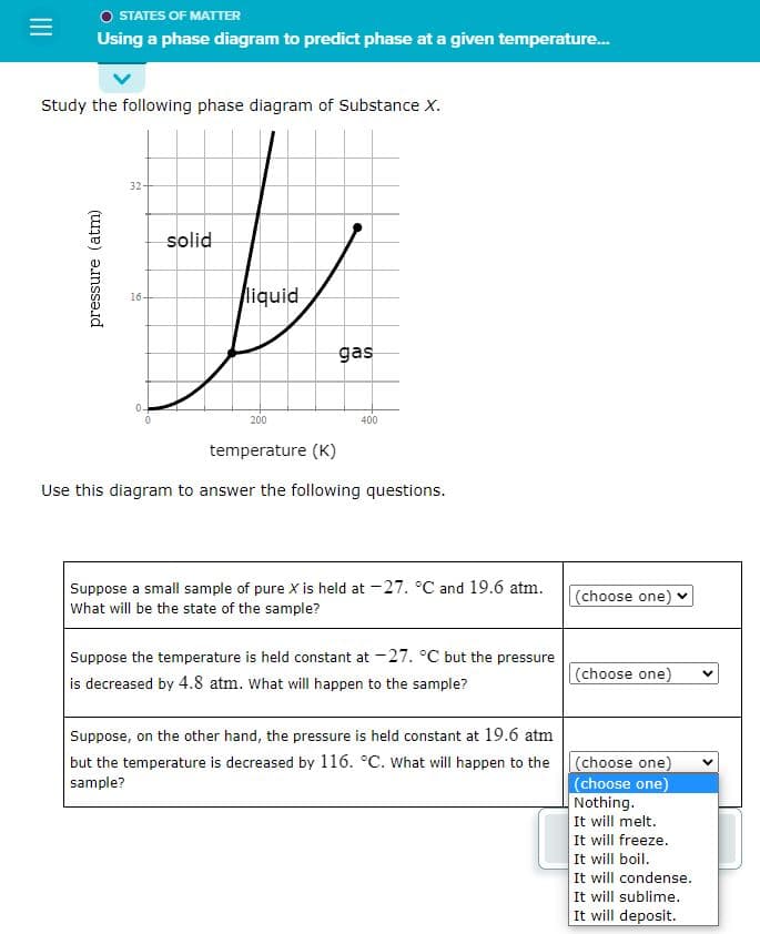 O STATES OF MATTER
Using a phase diagram to predict phase at a given temperature...
Study the following phase diagram of Substance X.
pressure (atm)
32-
16-
0.
solid
liquid
200
gas
400
temperature (K)
Use this diagram to answer the following questions.
Suppose a small sample of pure X is held at -27. °C and 19.6 atm.
What will be the state of the sample?
Suppose the temperature is held constant at -27. °C but the pressure
is decreased by 4.8 atm. What will happen to the sample?
Suppose, on the other hand, the pressure is held constant at 19.6 atm
but the temperature is decreased by 116. °C. What will happen to the
sample?
(choose one)
(choose one)
(choose one)
(choose one)
Nothing.
It will melt.
It will freeze.
It will boil.
It will condense.
It will sublime.
It will deposit.