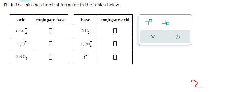 Fill in the missing chemical formulae in the tables below.
acid conjugate base
HSO4
H₂o*
HNO3
7
base conjugate acid
NH₂
H₂PO
I
0
X