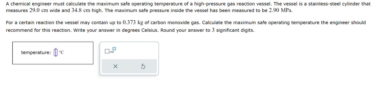 A chemical engineer must calculate the maximum safe operating temperature of a high-pressure gas reaction vessel. The vessel is a stainless-steel cylinder that
measures 29.0 cm wide and 34.8 cm high. The maximum safe pressure inside the vessel has been measured to be 2.90 MPa.
For a certain reaction the vessel may contain up to 0.373 kg of carbon monoxide gas. Calculate the maximum safe operating temperature the engineer should
recommend for this reaction. Write your answer in degrees Celsius. Round your answer to 3 significant digits.
temperature: C
x10
X
S