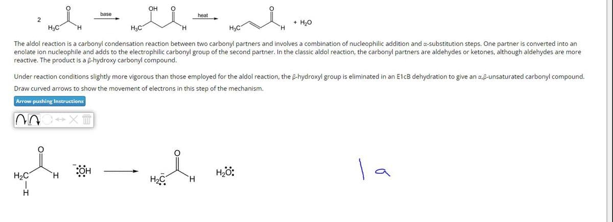 base
2
H3C
H
H3C
OH
heat
H
H3C
+ H₂O
H
The aldol reaction is a carbonyl condensation reaction between two carbonyl partners and involves a combination of nucleophilic addition and a-substitution steps. One partner is converted into an
enolate ion nucleophile and adds to the electrophilic carbonyl group of the second partner. In the classic aldol reaction, the carbonyl partners are aldehydes or ketones, although aldehydes are more
reactive. The product is a ẞ-hydroxy carbonyl compound.
Under reaction conditions slightly more vigorous than those employed for the aldol reaction, the ẞ-hydroxyl group is eliminated in an E1CB dehydration to give an a,ẞ-unsaturated carbonyl compound.
Draw curved arrows to show the movement of electrons in this step of the mechanism.
Arrow-pushing Instructions
X
:OH
H₂O:
а
کی
H₂C
H
H₂C
H
H
