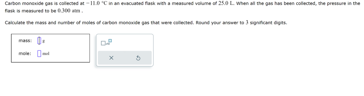 Carbon monoxide gas is collected at -11.0 °C in an evacuated flask with a measured volume of 25.0 L. When all the gas has been collected, the pressure in the
flask is measured to be 0.300 atm.
Calculate the mass and number of moles of carbon monoxide gas that were collected. Round your answer to 3 significant digits.
mass: 11 g
mole:
mol
x10
X
Ś