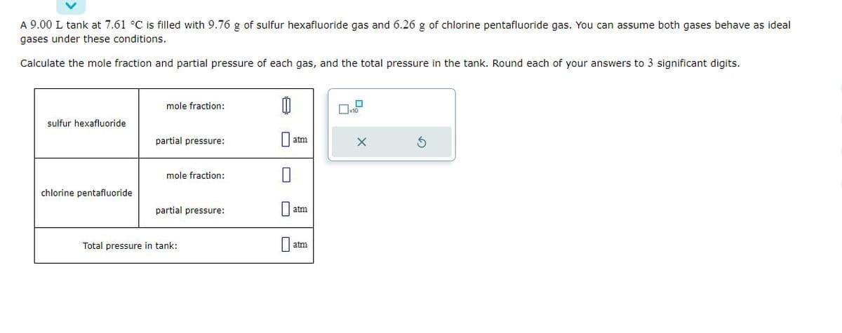 A 9.00 L tank at 7.61 °C is filled with 9.76 g of sulfur hexafluoride gas and 6.26 g of chlorine pentafluoride gas. You can assume both gases behave as ideal
gases under these conditions.
Calculate the mole fraction and partial pressure of each gas, and the total pressure in the tank. Round each of your answers to 3 significant digits.
sulfur hexafluoride
chlorine pentafluoride
mole fraction:
partial pressure:
mole fraction:
partial pressure:
Total pressure in tank:
1
atm
atm
atm
