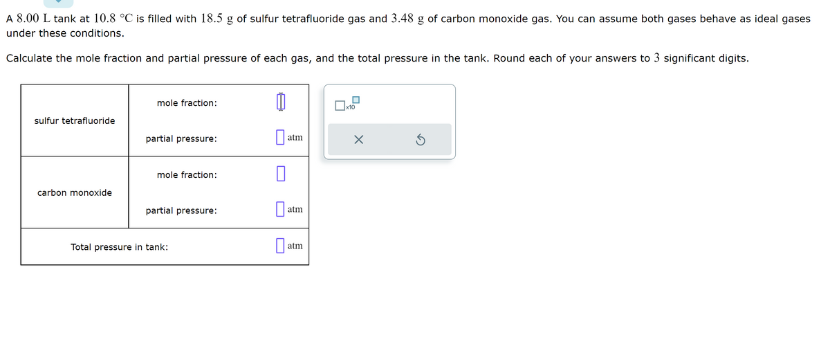 A 8.00 L tank at 10.8 °C is filled with 18.5 g of sulfur tetrafluoride gas and 3.48 g of carbon monoxide gas. You can assume both gases behave as ideal gases
under these conditions.
Calculate the mole fraction and partial pressure of each gas, and the total pressure in the tank. Round each of your answers to 3 significant digits.
sulfur tetrafluoride
carbon monoxide
mole fraction:
partial pressure:
mole fraction:
partial pressure:
Total pressure in tank:
0
atm
П atm
at
atm
x10
X
Ś