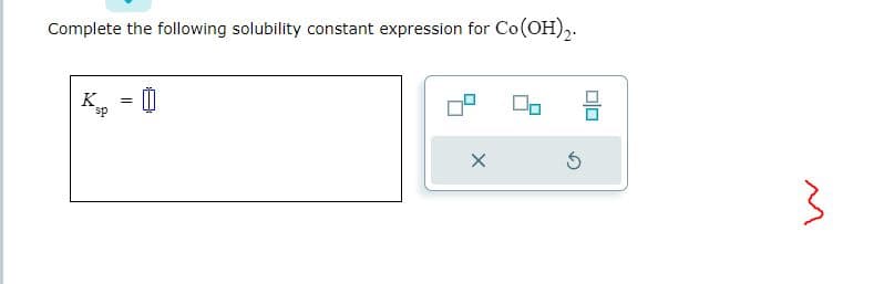 Complete the following solubility constant expression for Co(OH)2.
K =
sp
X
Ś