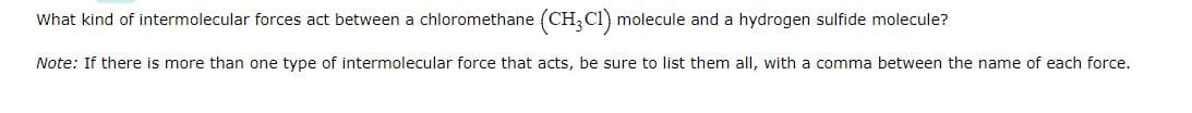 What kind of intermolecular forces act between a chloromethane (CH3C1) molecule and a hydrogen sulfide molecule?
Note: If there is more than one type of intermolecular force that acts, be sure to list them all, with a comma between the name of each force.