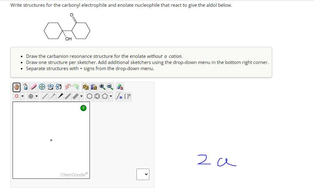 Write structures for the carbonyl electrophile and enolate nucleophile that react to give the aldol below.
OH
.Draw the carbanion resonance structure for the enolate without a cation.
• Draw one structure per sketcher. Add additional sketchers using the drop-down menu in the bottom right corner.
Separate structures with + signs from the drop-down menu.
O▾
√n [F
ChemDoodleⓇ
za