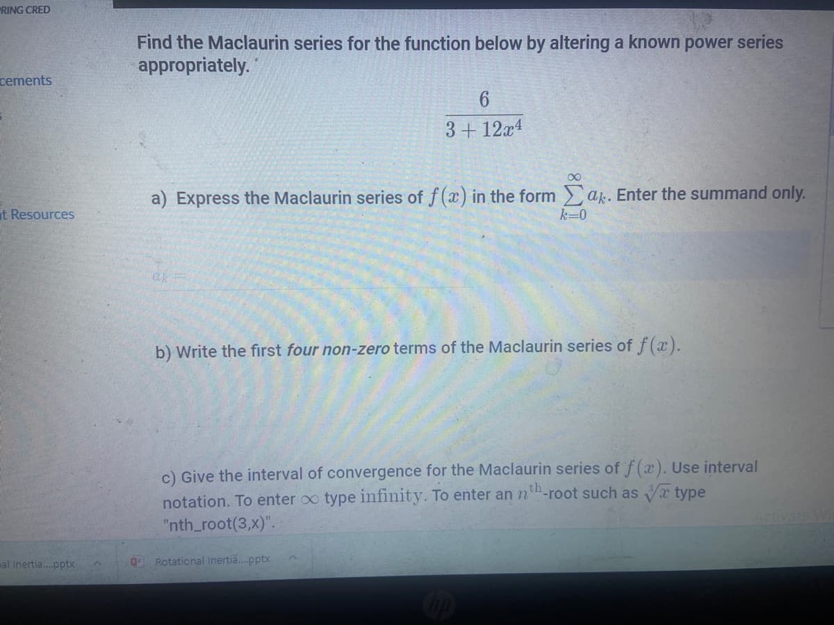 "RING CRED
Find the Maclaurin series for the function below by altering a known power series
appropriately.
cements
3+ 12x4
00
a) Express the Maclaurin series of f(x) in the form ak. Enter the summand only.
t Resources
k=0
b) Write the first four non-zero terms of the Maclaurin series of f(ax).
c) Give the interval of convergence for the Maclaurin series of f(x). Use interval
th
-root such as a type
notation. To enter oo type infinity. To enter an n
"nth_root(3,x)".
Activate W
mal Inertia.pptx
Rotational Inerti.pptx
