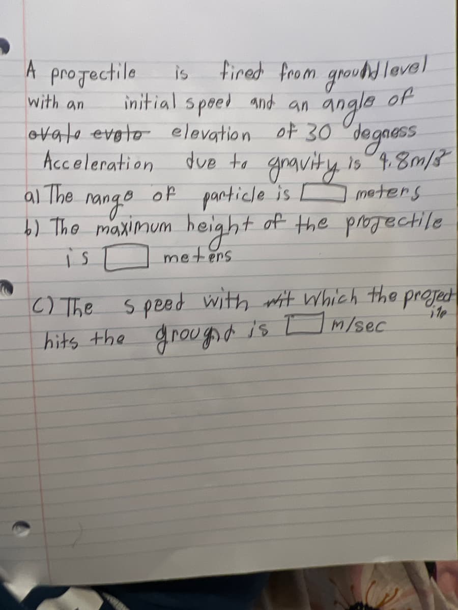 A projectile
is fired from ground level
initial speed and an
angle
with an
of
ovale evalo elevation of 30 degress
Acceleration
due to gravity is 4.8m/3
al The
range of particle is moters
[
b) The maximum height of the projectile
is
meters
110
C) The
speed with wit which the project
hits the grought is m/sec