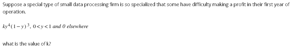 Suppose a special type of small data processing firm is so specialized that some have difficulty making a profit in their first year of
operation.
ky+(1- y)³, 0<y<1 and 0 elsewhere
what is the value of k?
