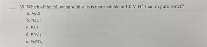 39. Which of the following solid salts is more soluble in 1.0 M H than in pure water?
a. AgCl
b. NaCl
c. KCI
d. KNO3
e. FePO4
