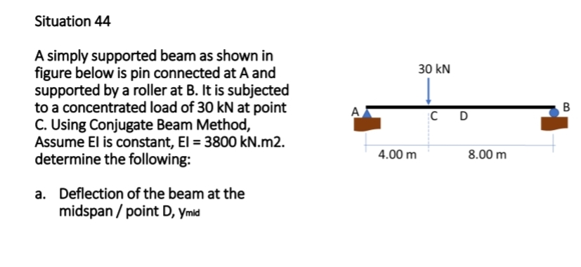 Situation 44
A simply supported beam as shown in
figure below is pin connected at A and
supported by a roller at B. It is subjected
to a concentrated load of 30 kN at point
C. Using Conjugate Beam Method,
Assume El is constant, El = 3800 kN.m2.
determine the following:
a. Deflection of the beam at the
midspan/point D, Ymid
A
4.00 m
30 kN
C
D
8.00 m
B