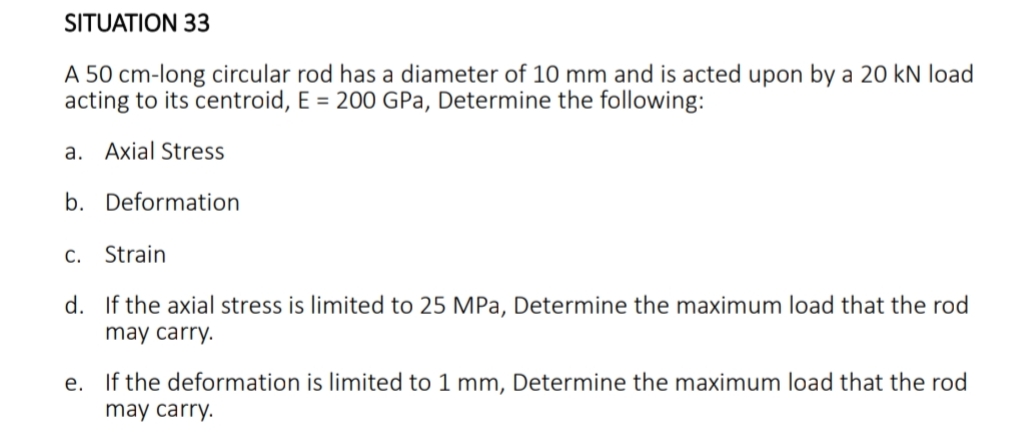 SITUATION 33
A 50 cm-long circular rod has a diameter of 10 mm and is acted upon by a 20 kN load
acting to its centroid, E = 200 GPa, Determine the following:
a. Axial Stress
b. Deformation
C. Strain
d. If the axial stress is limited to 25 MPa, Determine the maximum load that the rod
may carry.
e. If the deformation is limited to 1 mm, Determine the maximum load that the rod
may carry.