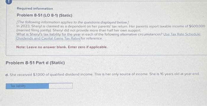Required information
Problem 8-51 (LO 8-1) (Static)
[The following information applies to the questions displayed below]
In 2023, Sheryl is claimed as a dependent on her parents' tax return. Her parents report taxable income of $600,000
(married filing jointly). Sheryl did not provide more than half her own support.
What is Sheryl's tax liability for the year in each of the following alternative circumstances? Use Tax Rate Schedule.
Dividends and Capital Gains Tax Rates for reference.
Note: Leave no answer blank. Enter zero if applicable.
Problem 8-51 Part d (Static)
d. She received $7,000 of qualified dividend income. This is her only source of income. She is 16 years old at year-end.
Tax liability