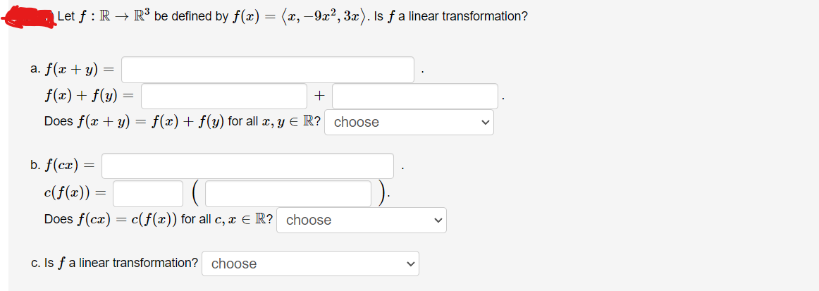 Let ƒ : R → R³ be defined by f(x) = (x, −9x², 3x). Is ƒ a linear transformation?
a. f(x + y) =
f(x) + f(y)
+
Does f(x + y) = f(x) + f(y) for all x, y = R? choose
b. f(cx) =
c(f(x)) =
=
Does f(cx)
=
=
c(f(x)) for all c, x = R? choose
c. Is f a linear transformation? choose