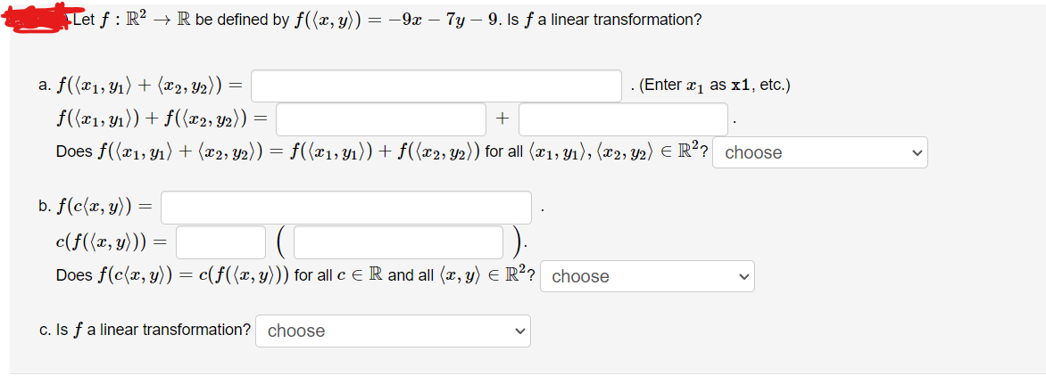 Let f: R² → R be defined by f((x, y)) = −9x – 7y — 9. Is f a linear transformation?
a. f((x₁, y₁) + (x2, Y₂)) =
f((x₁, y₁)) + f((x2, Y2)) =
+
Does f((x1, y₁) + (x2, y2)) = f((x1, y₁)) + f((x2, y2)) for all (x₁, y₁), (x2, y2) € R²? choose
b. f(c(x, y)) =
c(f((x, y))) =
Does f(c(x, y)) = c(f((x, y))) for all c = R and all (x, y) = R²? choose
c. Is f a linear transformation? choose
. (Enter x₁ as x1, etc.)