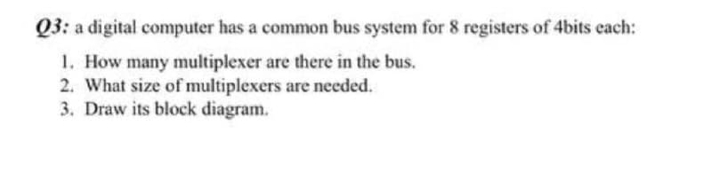 Q3: a digital computer has a common bus system for 8 registers of 4bits cach:
1. How many multiplexer are there in the bus.
2. What size of multiplexers are needed.
3. Draw its block diagram.
