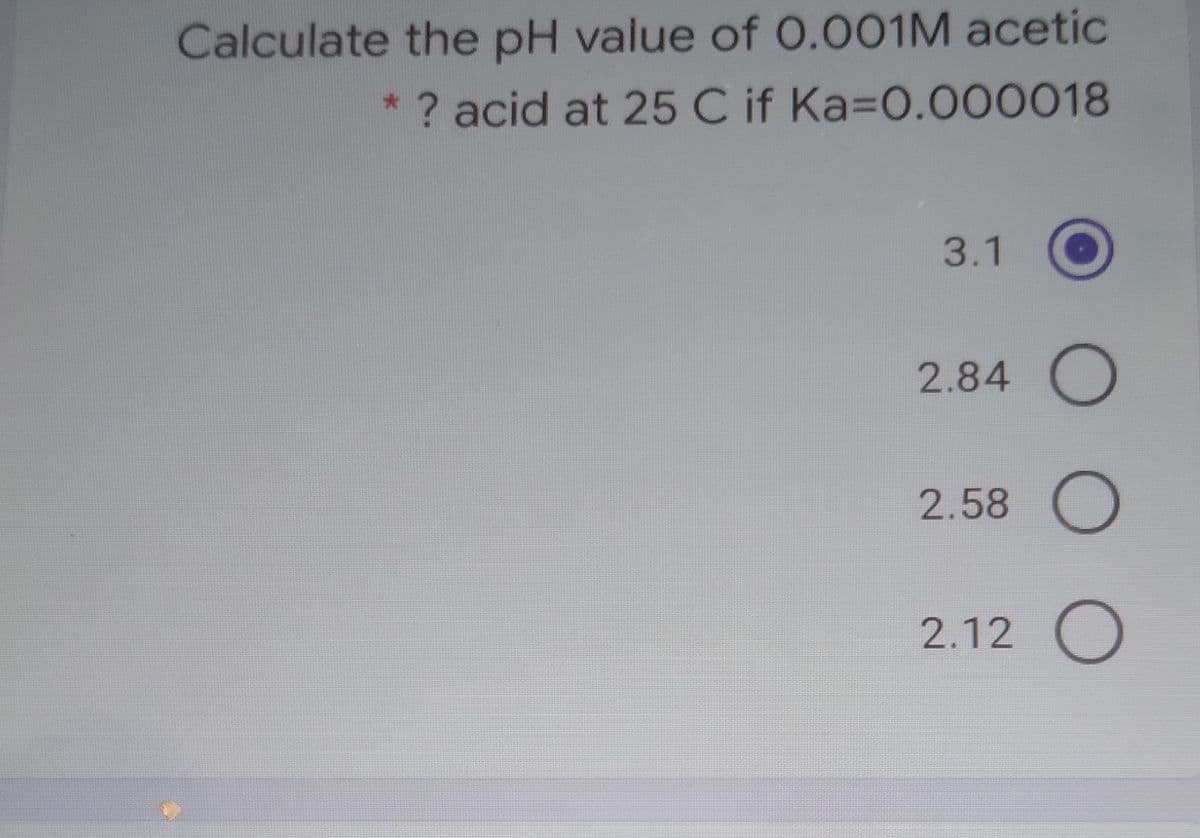 Calculate the pH value of 0.001M acetic
* ? acid at 25 C if Ka=0.000018
3.1
2.84 O
2.58 O
2.12 O
O O
