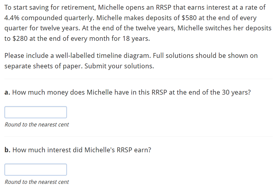 To start saving for retirement, Michelle opens an RRSP that earns interest at a rate of
4.4% compounded quarterly. Michelle makes deposits of $580 at the end of every
quarter for twelve years. At the end of the twelve years, Michelle switches her deposits
to $280 at the end of every month for 18 years.
Please include a well-labelled timeline diagram. Full solutions should be shown on
separate sheets of paper. Submit your solutions.
a. How much money does Michelle have in this RRSP at the end of the 30 years?
Round to the nearest cent
b. How much interest did Michelle's RRSP earn?
Round to the nearest cent
