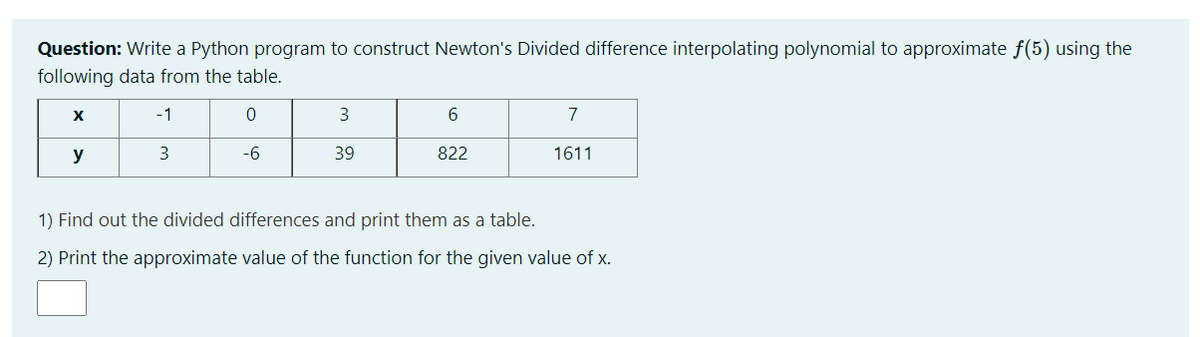 Question: Write a Python program to construct Newton's Divided difference interpolating polynomial to approximate f(5) using the
following data from the table.
-1
6.
7
y
3
-6
39
822
1611
1) Find out the divided differences and print them as a table.
2) Print the approximate value of the function for the given value of x.
