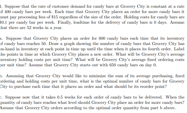 1. Suppose that the rate of customer demand for candy bars at Grocery City is constant at a rate
of 400 candy bars per week. Each time that Grocery City places an order for more candy bars it
must pay processing fees of $15 regardless of the size of the order. Holding costs for candy bars are
80.1 per candy bar per week. Finally, leadtime for the delivery of candy bars is 0 days. Assume
that there are 52 weeks in a year.
a. Suppose that Grocery City places an order for 600 candy bars each time that its inventory
of candy bars reaches 50. Draw a graph showing the number of candy bars that Grocery City has
on-hand in inventory at each point in time up until the time when it places its fourth order. Label
the points in time at which Grocery City places a new order. What will be Grocery City's average
inventory holding costs per unit time? What will be Grocery City's average fixed ordering costs
per unit time? Assume that Grocery City starts out with 650 candy bars on day 0.
b. Assuming that Grocery City would like to minimize the sum of its average purchasing, fixed
ordering and holding costs per unit time, what is the optimal number of candy bars for Grocery
City to purchase each time that it places an order and what should be its reorder point?
c. Suppose now that it takes 0.5 weeks for each order of candy bars to be delivered. When the
quantity of candy bars reaches what level should Grocery City place an order for more candy bars?
Assume that Grocery City orders according to the optimal order quantity from part b above.