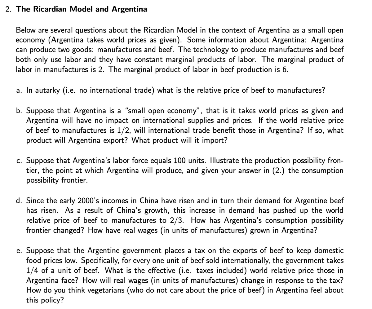 2. The Ricardian Model and Argentina
Below are several questions about the Ricardian Model in the context of Argentina as a small open
economy (Argentina takes world prices as given). Some information about Argentina: Argentina
can produce two goods: manufactures and beef. The technology to produce manufactures and beef
both only use labor and they have constant marginal products of labor. The marginal product of
labor in manufactures is 2. The marginal product of labor in beef production is 6.
a. In autarky (i.e. no international trade) what is the relative price of beef to manufactures?
b. Suppose that Argentina is a "small open economy", that is it takes world prices as given and
Argentina will have no impact on international supplies and prices. If the world relative price
of beef to manufactures is 1/2, will international trade benefit those in Argentina? If so, what
product will Argentina export? What product will it import?
c. Suppose that Argentina's labor force equals 100 units. Illustrate the production possibility fron-
tier, the point at which Argentina will produce, and given your answer in (2.) the consumption
possibility frontier.
d. Since the early 2000's incomes in China have risen and in turn their demand for Argentine beef
has risen. As a result of China's growth, this increase in demand has pushed up the world
relative price of beef to manufactures to 2/3. How has Argentina's consumption possibility
frontier changed? How have real wages (in units of manufactures) grown in Argentina?
e. Suppose that the Argentine government places a tax on the exports of beef to keep domestic
food prices low. Specifically, for every one unit of beef sold internationally, the government takes
1/4 of a unit of beef. What is the effective (i.e. taxes included) world relative price those in
Argentina face? How will real wages (in units of manufactures) change in response to the tax?
How do you think vegetarians (who do not care about the price of beef) in Argentina feel about
this policy?
