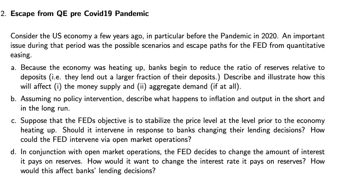 2. Escape from QE pre Covid19 Pandemic
Consider the US economy a few years ago, in particular before the Pandemic in 2020. An important
issue during that period was the possible scenarios and escape paths for the FED from quantitative
easing.
a. Because the economy was heating up, banks begin to reduce the ratio of reserves relative to
deposits (i.e. they lend out a larger fraction of their deposits.) Describe and illustrate how this
will affect (i) the money supply and (ii) aggregate demand (if at all).
b. Assuming no policy intervention, describe what happens to inflation and output in the short and
in the long run.
c. Suppose that the FEDs objective is to stabilize the price level at the level prior to the economy
heating up. Should it intervene in response to banks changing their lending decisions? How
could the FED intervene via open market operations?
d. In conjunction with open market operations, the FED decides to change the amount of interest
it pays on reserves. How would it want to change the interest rate it pays on reserves? How
would this affect banks' lending decisions?