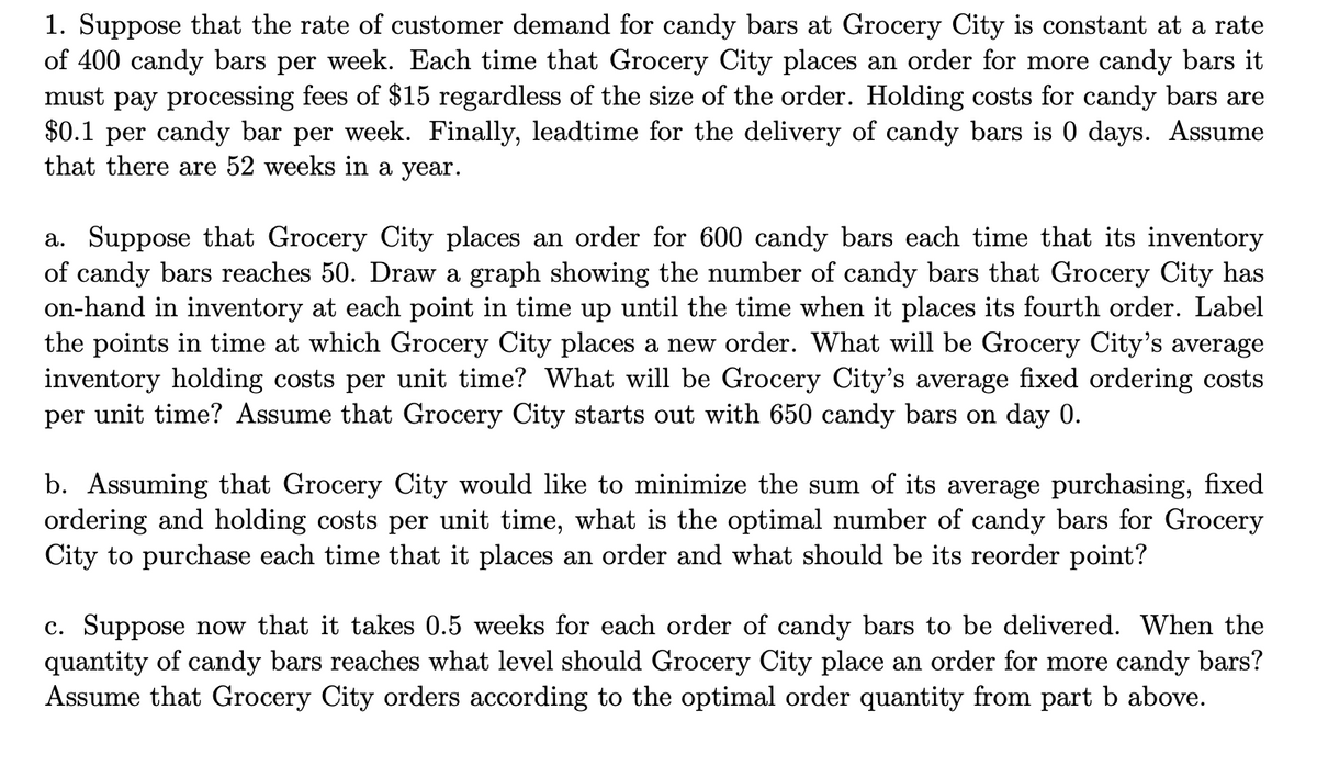 1. Suppose that the rate of customer demand for candy bars at Grocery City is constant at a rate
of 400 candy bars per week. Each time that Grocery City places an order for more candy bars it
must pay processing fees of $15 regardless of the size of the order. Holding costs for candy bars are
$0.1 per candy bar per week. Finally, leadtime for the delivery of candy bars is 0 days. Assume
that there are 52 weeks in a year.
a. Suppose that Grocery City places an order for 600 candy bars each time that its inventory
of candy bars reaches 50. Draw a graph showing the number of candy bars that Grocery City has
on-hand in inventory at each point in time up until the time when it places its fourth order. Label
the points in time at which Grocery City places a new order. What will be Grocery City's average
inventory holding costs per unit time? What will be Grocery City's average fixed ordering costs
per unit time? Assume that Grocery City starts out with 650 candy bars on day 0.
b. Assuming that Grocery City would like to minimize the sum of its average purchasing, fixed
ordering and holding costs per unit time, what is the optimal number of candy bars for Grocery
City to purchase each time that it places an order and what should be its reorder point?
c. Suppose now that it takes 0.5 weeks for each order of candy bars to be delivered. When the
quantity of candy bars reaches what level should Grocery City place an order for more candy bars?
Assume that Grocery City orders according to the optimal order quantity from part b above.