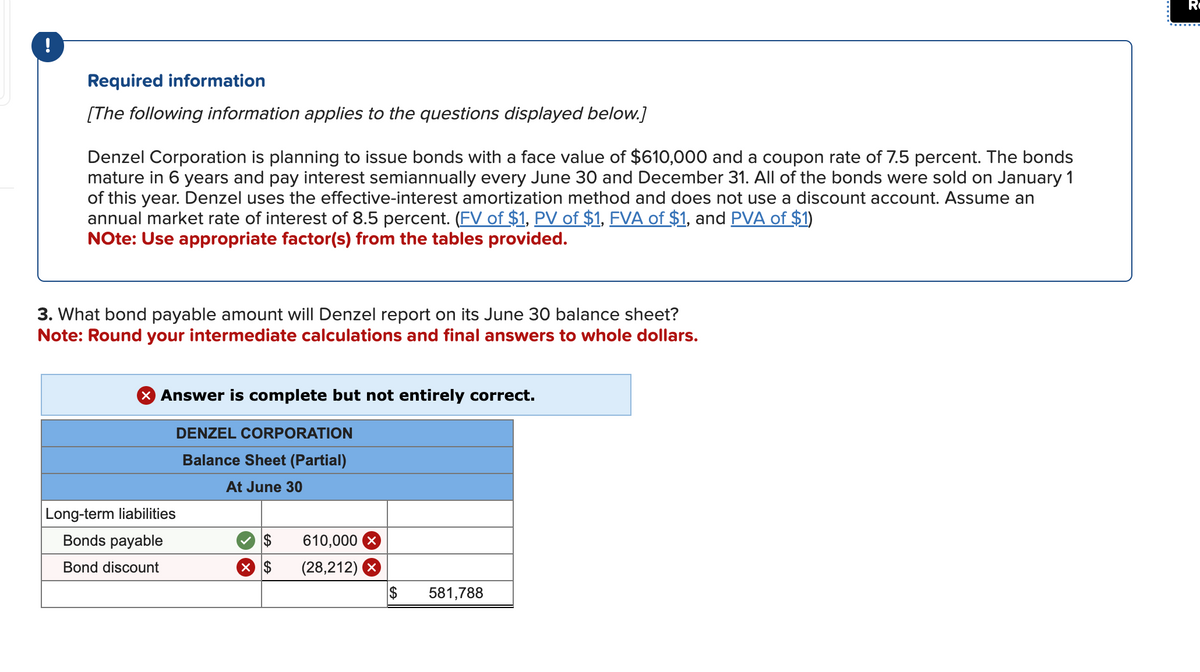 !
Required information
[The following information applies to the questions displayed below.]
Denzel Corporation is planning to issue bonds with a face value of $610,000 and a coupon rate of 7.5 percent. The bonds
mature in 6 years and pay interest semiannually every June 30 and December 31. All of the bonds were sold on January 1
of this year. Denzel uses the effective-interest amortization method and does not use a discount account. Assume an
annual market rate of interest of 8.5 percent. (FV of $1, PV of $1, FVA of $1, and PVA of $1)
Note: Use appropriate factor(s) from the tables provided.
3. What bond payable amount will Denzel report on its June 30 balance sheet?
Note: Round your intermediate calculations and final answers to whole dollars.
X Answer is complete but not entirely correct.
DENZEL CORPORATION
Balance Sheet (Partial)
At June 30
Long-term liabilities
Bonds payable
Bond discount
$
$
610,000 X
(28,212) X
$
581,788
R