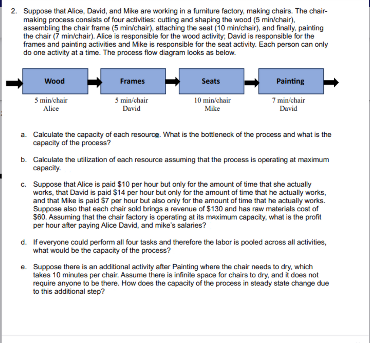 2. Suppose that Alice, David, and Mike are working in a furniture factory, making chairs. The chair-
making process consists of four activities: cutting and shaping the wood (5 min/chair),
assembling the chair frame (5 min/chair), attaching the seat (10 min/chair), and finally, painting
the chair (7 min/chair). Alice is responsible for the wood activity; David is responsible for the
frames and painting activities and Mike is responsible for the seat activity. Each person can only
do one activity at a time. The process flow diagram looks as below.
Wood
5 min/chair
Alice
Frames
5 min/chair
David
Seats
10 min/chair
Mike
Painting
7 min/chair
David
a. Calculate the capacity of each resource. What is the bottleneck of the process and what is the
capacity of the process?
b. Calculate the utilization of each resource assuming that the process is operating at maximum
capacity.
c. Suppose that Alice is paid $10 per hour but only for the amount of time that she actually
works, that David is paid $14 per hour but only for the amount of time that he actually works,
and that Mike is paid $7 per hour but also only for the amount of time that he actually works.
Suppose also that each chair sold brings a revenue of $130 and has raw materials cost of
$60. Assuming that the chair factory is operating at its maximum capacity, what is the profit
per hour after paying Alice David, and mike's salaries?
d. If everyone could perform all four tasks and therefore the labor is pooled across all activities,
what would be the capacity of the process?
e. Suppose there is an additional activity after Painting where the chair needs to dry, which
takes 10 minutes per chair. Assume there is infinite space for chairs to dry, and it does not
require anyone to be there. How does the capacity of the process in steady state change due
to this additional step?