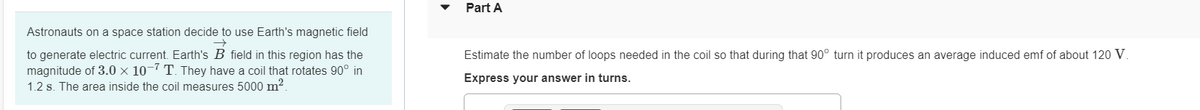 Astronauts on a space station decide to use Earth's magnetic field
to generate electric current. Earth's B field in this region has the
magnitude of 3.0 × 10-7 T. They have a coil that rotates 90° in
1.2 s. The area inside the coil measures 5000 m².
Part A
Estimate the number of loops needed in the coil so that during that 90° turn it produces an average induced emf of about 120 V.
Express your answer in turns.