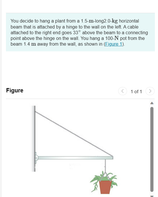 You decide to hang a plant from a 1.5-m-long2.0-kg horizontal
beam that is attached by a hinge to the wall on the left. A cable
attached to the right end goes 33° above the beam to a connecting
point above the hinge on the wall. You hang a 100-N pot from the
beam 1.4 m away from the wall, as shown in (Figure 1).
Figure
<
1 of 1