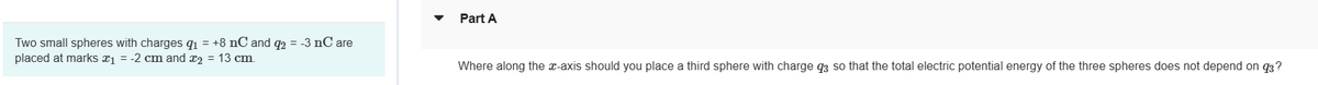 Two small spheres with charges 9₁ = +8 nC and q2 = -3 nC are
placed at marks x₁ = -2 cm and x₂ = 13 cm.
Part A
Where along the x-axis should you place a third sphere with charge 93 so that the total electric potential energy of the three spheres does not depend on 93?