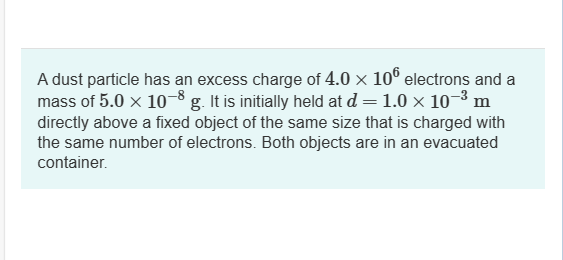 A dust particle has an excess charge of 4.0 × 106 electrons and a
mass of 5.0 × 10-8 g. It is initially held at d = 1.0 × 10-³ m
directly above a fixed object of the same size that is charged with
the same number of electrons. Both objects are in an evacuated
container.