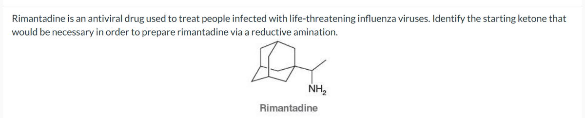 Rimantadine is an antiviral drug used to treat people infected with life-threatening influenza viruses. Identify the starting ketone that
would be necessary in order to prepare rimantadine via a reductive amination.
NH2
Rimantadine