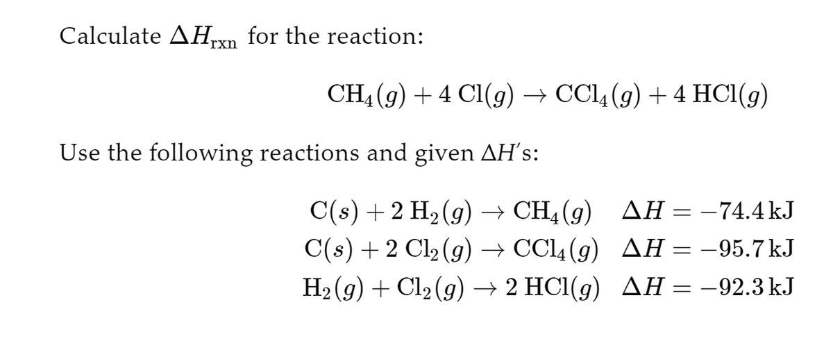 Calculate AHrxn for the reaction:
CH4 (9) +4 Cl(g) → CCl4 (g) + 4 HCl(g)
Use the following reactions and given AH´s:
C(s) + 2 H₂(g) → CH4 (9)
C(s) + 2 Cl₂(g) → CCl4 (9)
H₂(g) + Cl₂(g) → 2 HCl(g)
AH = -74.4kJ
AH = -95.7kJ
AH = -92.3 kJ